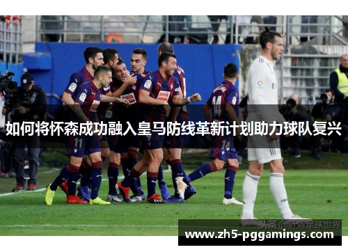 如何将怀森成功融入皇马防线革新计划助力球队复兴