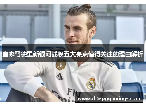 皇家马德里新银河战舰五大亮点值得关注的理由解析