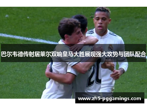 巴尔韦德传射居莱尔双响皇马大胜展现强大攻势与团队配合