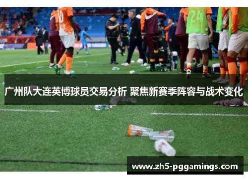 广州队大连英博球员交易分析 聚焦新赛季阵容与战术变化