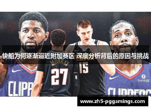 快船为何逐渐逼近附加赛区 深度分析背后的原因与挑战