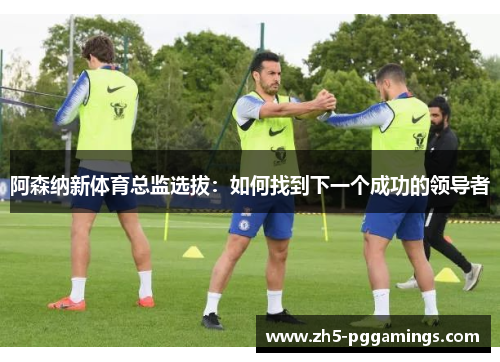 阿森纳新体育总监选拔：如何找到下一个成功的领导者