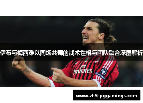 伊布与梅西难以同场共舞的战术性格与团队融合深层解析