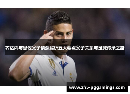 齐达内与恩佐父子情深解析五大要点父子关系与足球传承之路