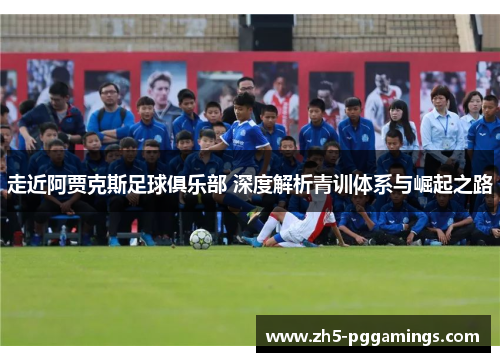 走近阿贾克斯足球俱乐部 深度解析青训体系与崛起之路