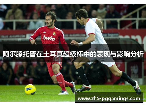 阿尔滕托普在土耳其超级杯中的表现与影响分析